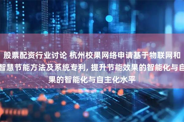 股票配资行业讨论 杭州校果网络申请基于物联网和AI的室内智慧节能方法及系统专利, 提升节能效果的智能化与自主化水平
