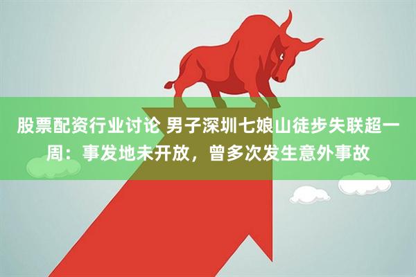 股票配资行业讨论 男子深圳七娘山徒步失联超一周：事发地未开放，曾多次发生意外事故