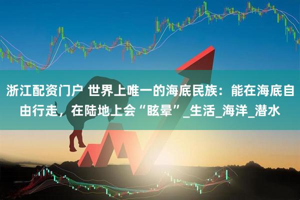 浙江配资门户 世界上唯一的海底民族：能在海底自由行走，在陆地上会“眩晕”_生活_海洋_潜水