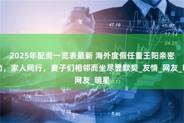 2025年配资一览表最新 海外度假任重王阳亲密互动，家人同行，妻子们相邻而坐尽显默契_友情_网友_明星