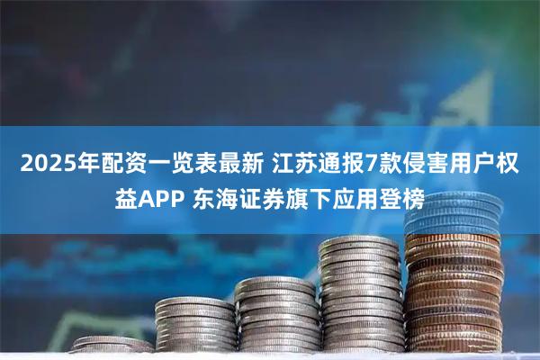 2025年配资一览表最新 江苏通报7款侵害用户权益APP 东海证券旗下应用登榜