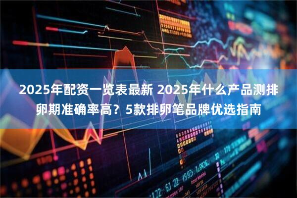 2025年配资一览表最新 2025年什么产品测排卵期准确率高？5款排卵笔品牌优选指南