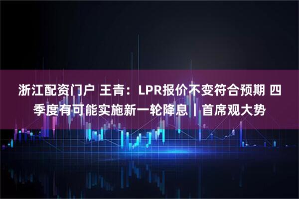 浙江配资门户 王青:LPR报价不变符合预期 四季度有可能实施新一轮降息|首席观大势