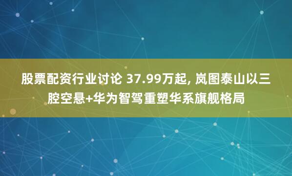 股票配资行业讨论 37.99万起, 岚图泰山以三腔空悬+华为智驾重塑华系旗舰格局