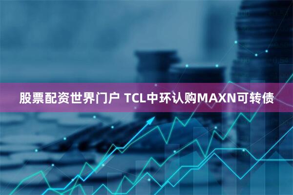 股票配资世界门户 TCL中环认购MAXN可转债