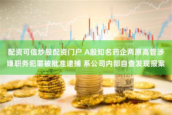 配资可信炒股配资门户 A股知名药企两原高管涉嫌职务犯罪被批准逮捕 系公司内部自查发现报案