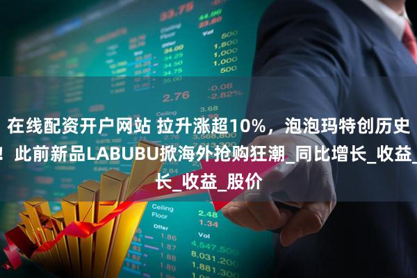 在线配资开户网站 拉升涨超10%，泡泡玛特创历史新高！此前新品LABUBU掀海外抢购狂潮_同比增长_收益_股价