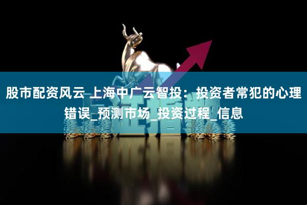 股市配资风云 上海中广云智投：投资者常犯的心理错误_预测市场_投资过程_信息