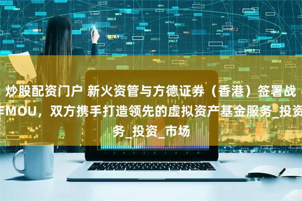 炒股配资门户 新火资管与方德证券（香港）签署战略合作MOU，双方携手打造领先的虚拟资产基金服务_投资_市场