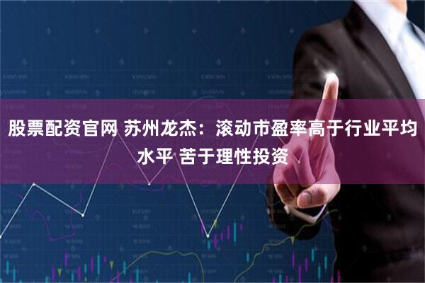 股票配资官网 苏州龙杰：滚动市盈率高于行业平均水平 苦于理性投资
