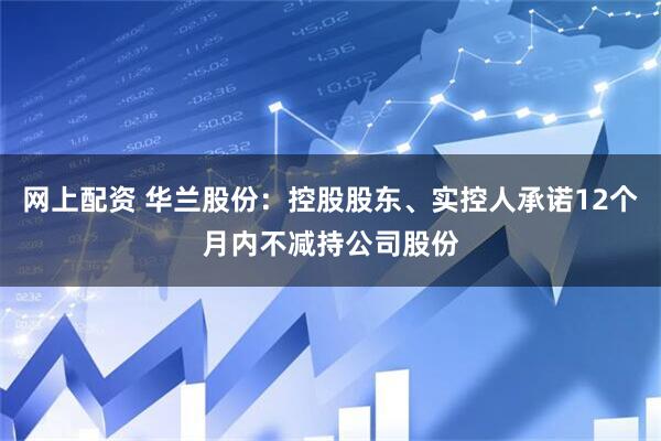 网上配资 华兰股份：控股股东、实控人承诺12个月内不减持公司股份