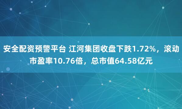 安全配资预警平台 江河集团收盘下跌1.72%，滚动市盈率10.76倍，总市值64.58亿元