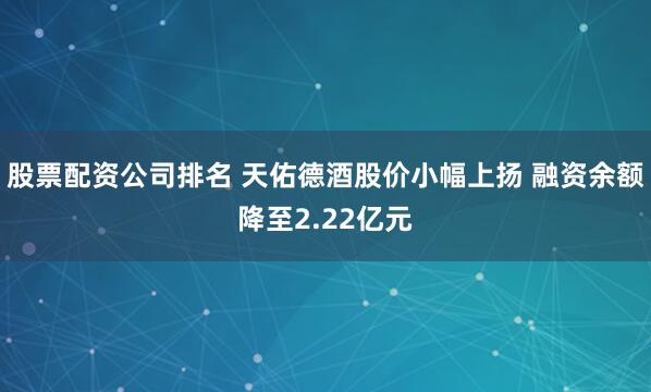 股票配资公司排名 天佑德酒股价小幅上扬 融资余额降至2.22亿元