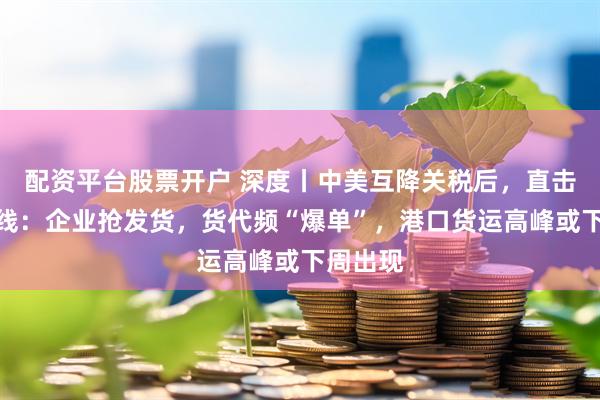 配资平台股票开户 深度丨中美互降关税后，直击外贸一线：企业抢发货，货代频“爆单”，港口货运高峰或下周出现