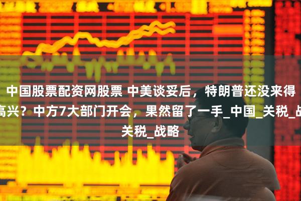 中国股票配资网股票 中美谈妥后，特朗普还没来得及高兴？中方7大部门开会，果然留了一手_中国_关税_战略