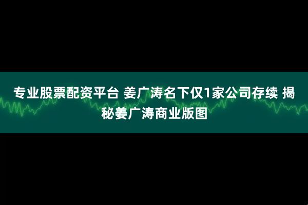 专业股票配资平台 姜广涛名下仅1家公司存续 揭秘姜广涛商业版图