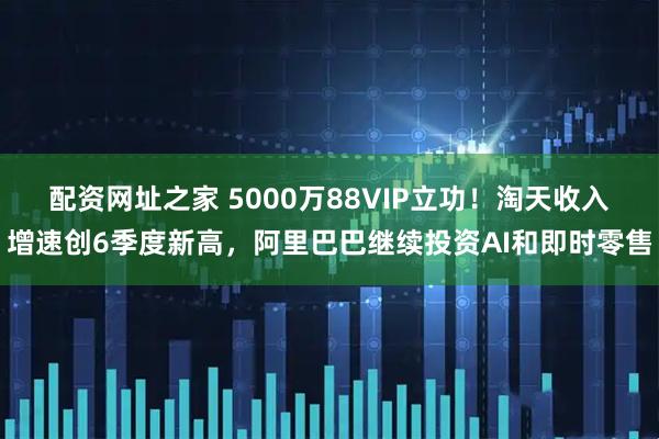 配资网址之家 5000万88VIP立功！淘天收入增速创6季度新高，阿里巴巴继续投资AI和即时零售