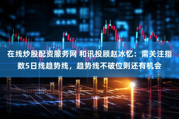 在线炒股配资服务网 和讯投顾赵冰忆：需关注指数5日线趋势线，趋势线不破位则还有机会