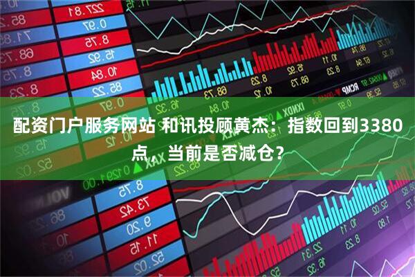 配资门户服务网站 和讯投顾黄杰：指数回到3380点，当前是否减仓？