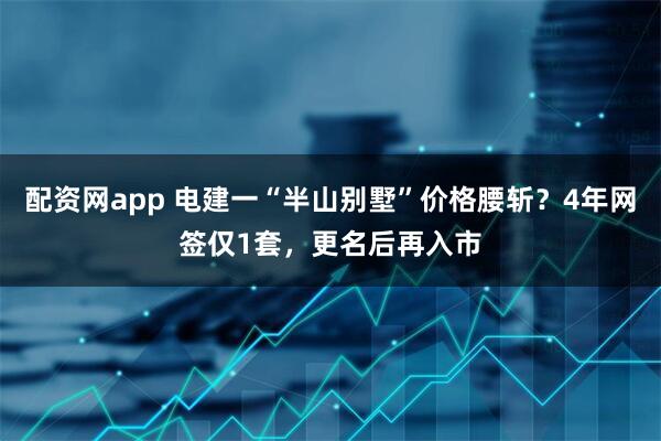 配资网app 电建一“半山别墅”价格腰斩？4年网签仅1套，更名后再入市