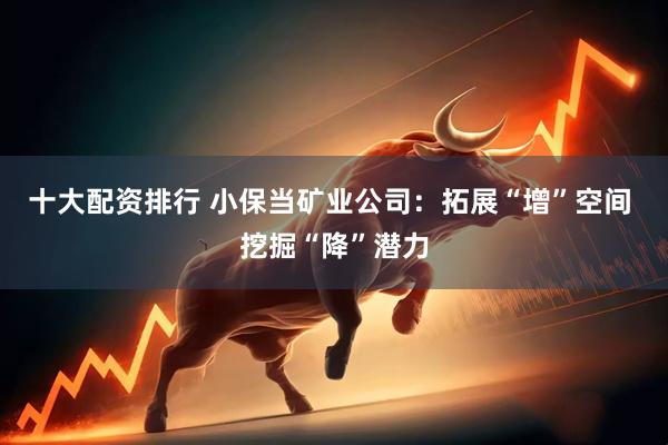 十大配资排行 小保当矿业公司：拓展“增”空间 挖掘“降”潜力