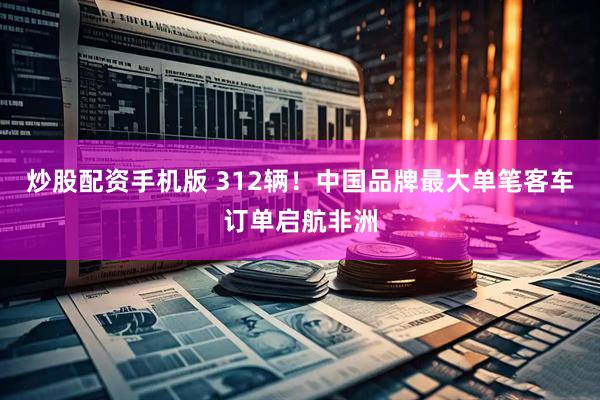 炒股配资手机版 312辆！中国品牌最大单笔客车订单启航非洲