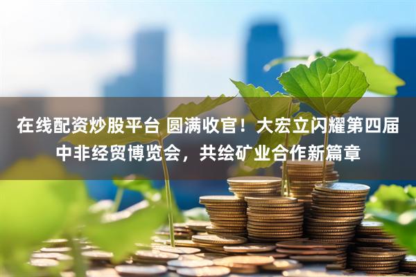 在线配资炒股平台 圆满收官！大宏立闪耀第四届中非经贸博览会，共绘矿业合作新篇章