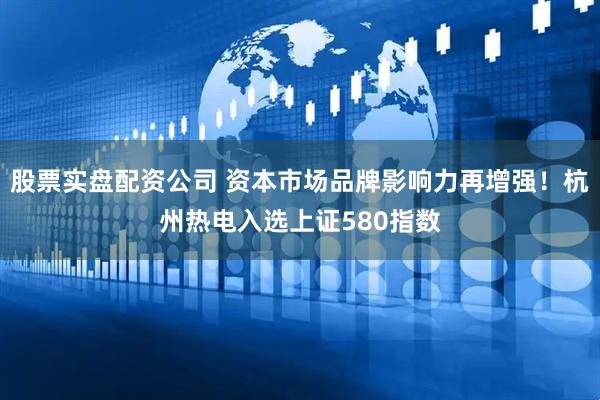 股票实盘配资公司 资本市场品牌影响力再增强！杭州热电入选上证580指数