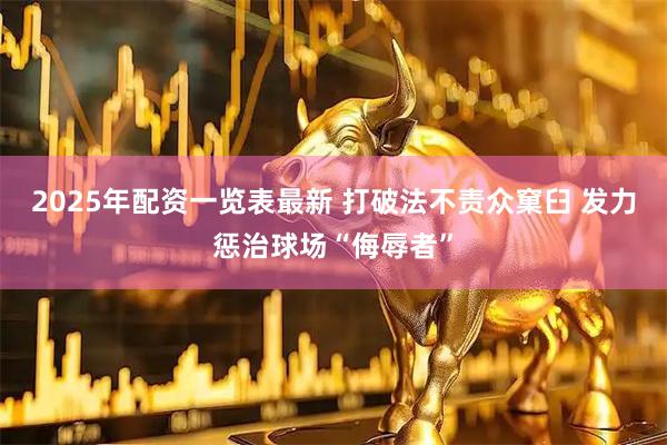 2025年配资一览表最新 打破法不责众窠臼 发力惩治球场“侮辱者”