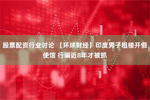 股票配资行业讨论 【环球财经】印度男子租楼开假使馆 行骗近8年才被抓