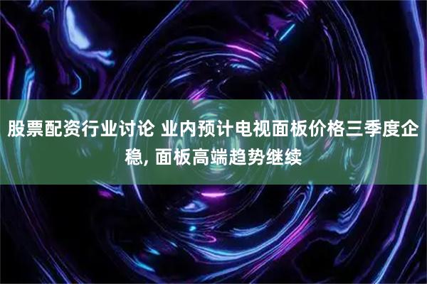 股票配资行业讨论 业内预计电视面板价格三季度企稳, 面板高端趋势继续