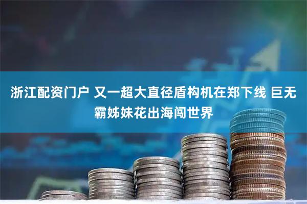 浙江配资门户 又一超大直径盾构机在郑下线 巨无霸姊妹花出海闯世界