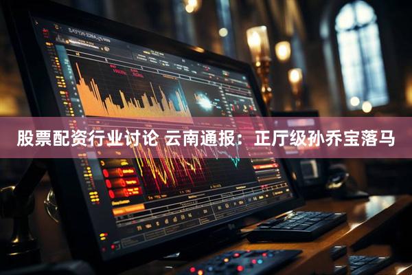 股票配资行业讨论 云南通报：正厅级孙乔宝落马