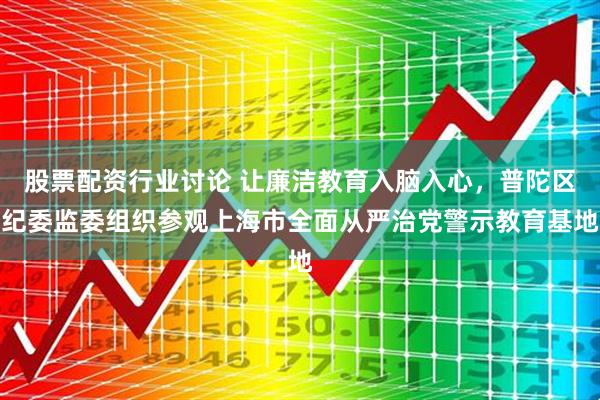 股票配资行业讨论 让廉洁教育入脑入心，普陀区纪委监委组织参观上海市全面从严治党警示教育基地