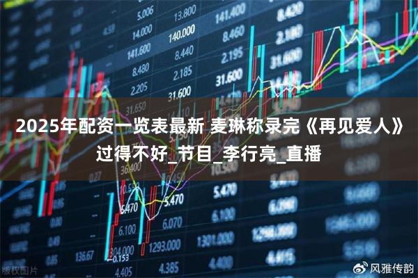 2025年配资一览表最新 麦琳称录完《再见爱人》过得不好_节目_李行亮_直播