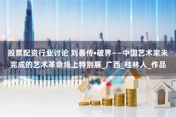 股票配资行业讨论 刘善传•破界——中国艺术家未完成的艺术革命线上特别展_广西_桂林人_作品
