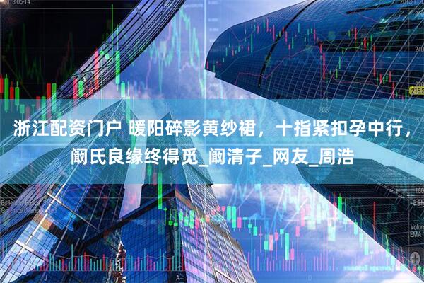 浙江配资门户 暖阳碎影黄纱裙，十指紧扣孕中行，阚氏良缘终得觅_阚清子_网友_周浩