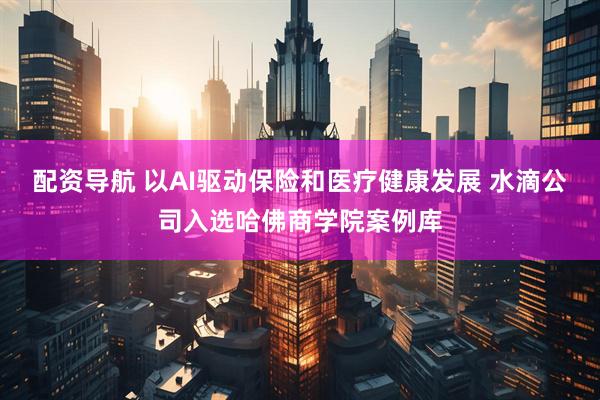 配资导航 以AI驱动保险和医疗健康发展 水滴公司入选哈佛商学院案例库