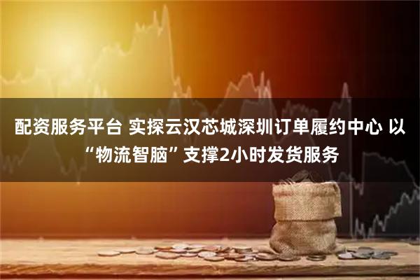 配资服务平台 实探云汉芯城深圳订单履约中心 以“物流智脑”支撑2小时发货服务