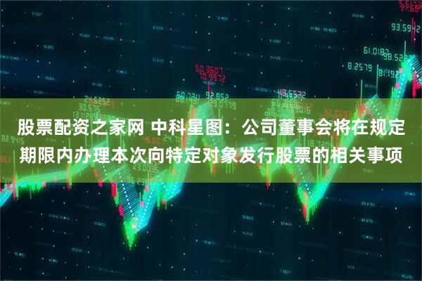 股票配资之家网 中科星图：公司董事会将在规定期限内办理本次向特定对象发行股票的相关事项