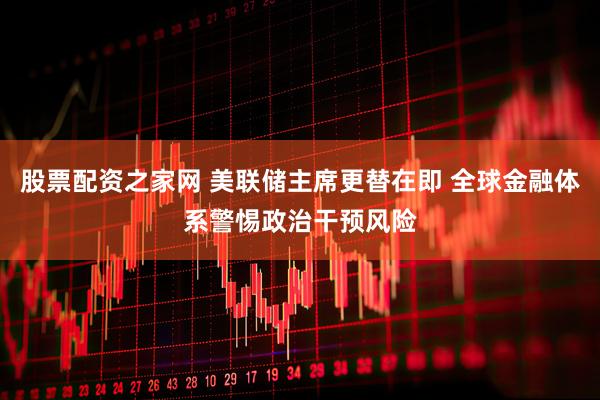 股票配资之家网 美联储主席更替在即 全球金融体系警惕政治干预风险