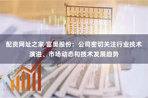 配资网址之家 富奥股份：公司密切关注行业技术演进、市场动态和技术发展趋势