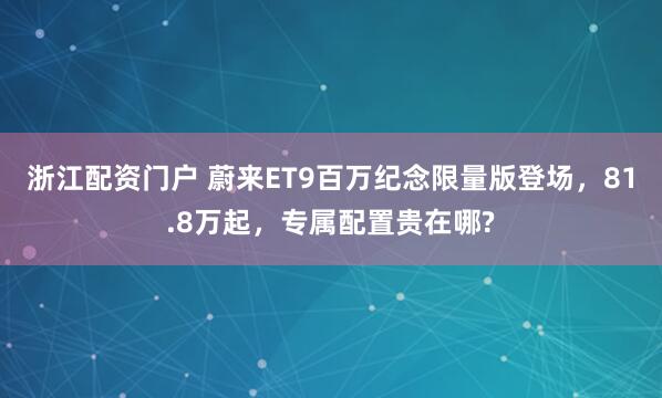 浙江配资门户 蔚来ET9百万纪念限量版登场，81.8万起，专属配置贵在哪?