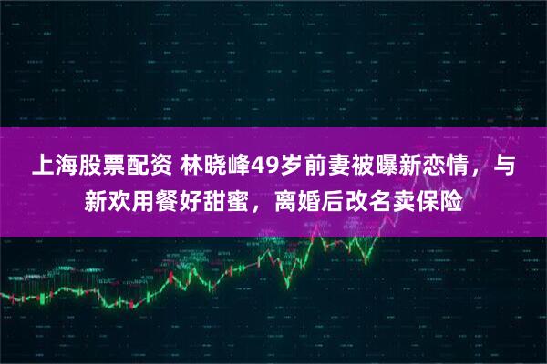 上海股票配资 林晓峰49岁前妻被曝新恋情，与新欢用餐好甜蜜，离婚后改名卖保险