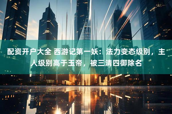 配资开户大全 西游记第一妖：法力变态级别，主人级别高于玉帝，被三清四御除名