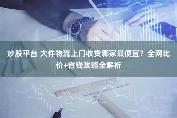 炒股平台 大件物流上门收货哪家最便宜?全网比价+省钱攻略全解析
