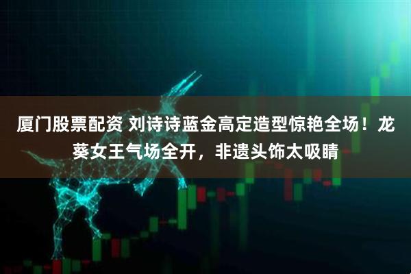 厦门股票配资 刘诗诗蓝金高定造型惊艳全场!龙葵女王气场全开,非遗头饰太吸睛