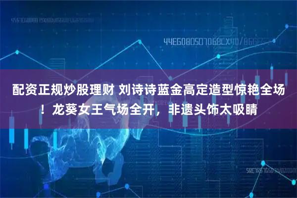 配资正规炒股理财 刘诗诗蓝金高定造型惊艳全场！龙葵女王气场全开，非遗头饰太吸睛