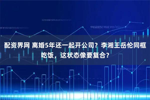 配资界网 离婚5年还一起开公司？李湘王岳伦同框吃饭，这状态像要复合？