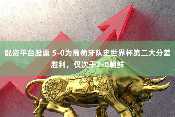 配资平台股票 5-0为葡萄牙队史世界杯第二大分差胜利，仅次于7-0朝鲜